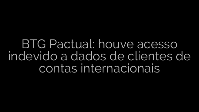​BTG Pactual: houve acesso indevido a dados de clientes de contas internacionais 